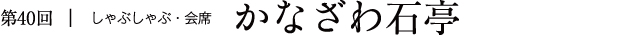 第40回｜しゃぶしゃぶ・会席 かなざわ石亭